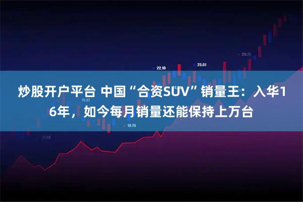 炒股开户平台 中国“合资SUV”销量王：入华16年，如今每月销量还能保持上万台
