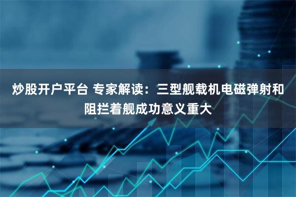 炒股开户平台 专家解读：三型舰载机电磁弹射和阻拦着舰成功意义重大