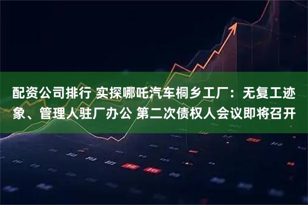 配资公司排行 实探哪吒汽车桐乡工厂:无复工迹象、管理人驻厂办公 第二次债权人会议即将召开
