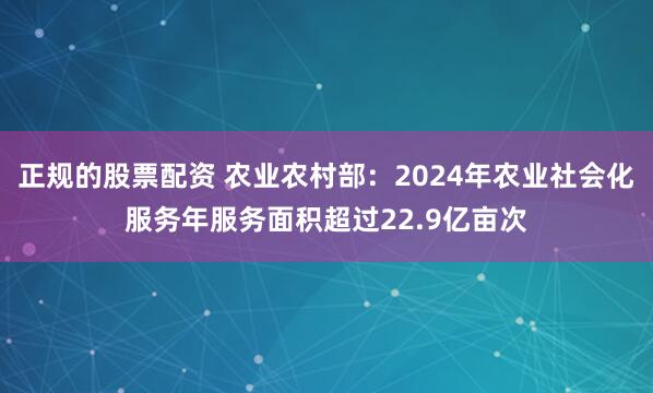 正规的股票配资 农业农村部：2024年农业社会化服务年服务面积超过22.9亿亩次