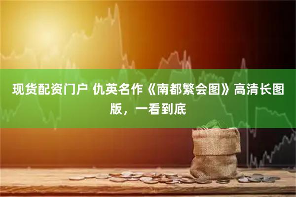 现货配资门户 仇英名作《南都繁会图》高清长图版，一看到底