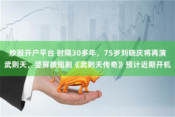 炒股开户平台 时隔30多年，75岁刘晓庆将再演武则天，竖屏微短剧《武则天传奇》预计近期开机