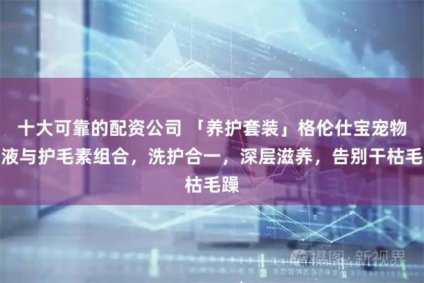 十大可靠的配资公司 「养护套装」格伦仕宝宠物浴液与护毛素组合，洗护合一，深层滋养，告别干枯毛躁