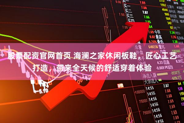 股票配资官网首页 海澜之家休闲板鞋，匠心工艺打造，带来全天候的舒适穿着体验