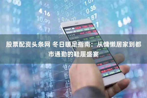 股票配资头条网 冬日暖足指南：从慵懒居家到都市通勤的鞋履盛宴