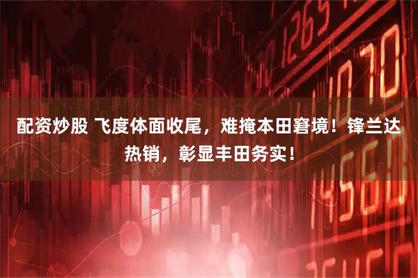 配资炒股 飞度体面收尾，难掩本田窘境！锋兰达热销，彰显丰田务实！