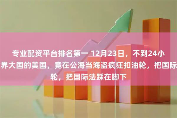 专业配资平台排名第一 12月23日，不到24小时，自称世界大国的美国，竟在公海当海盗疯狂扣油轮，把国际法踩在脚下