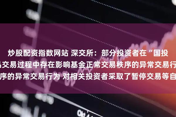 炒股配资指数网站 深交所：部分投资者在“国投白银LOF”等基金产品交易过程中存在影响基金正常交易秩序的异常交易行为 对相关投资者采取了暂停交易等自律监管措施