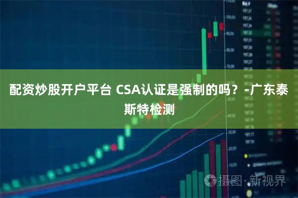 配资炒股开户平台 CSA认证是强制的吗？-广东泰斯特检测