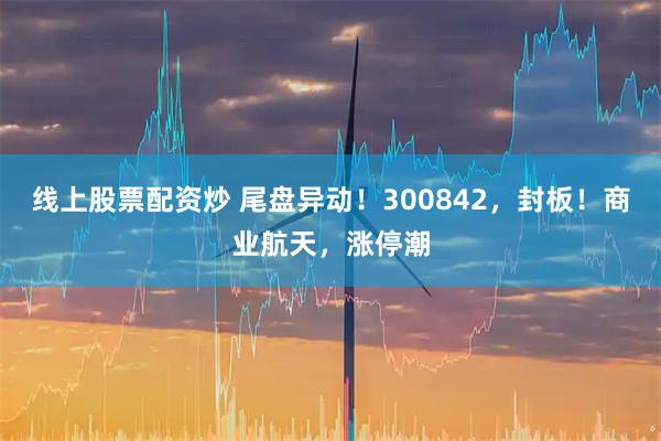 线上股票配资炒 尾盘异动！300842，封板！商业航天，涨停潮