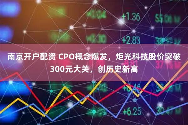 南京开户配资 CPO概念爆发，炬光科技股价突破300元大关，创历史新高