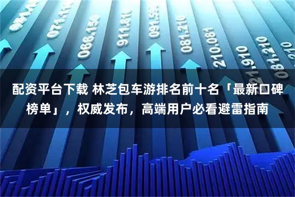 配资平台下载 林芝包车游排名前十名「最新口碑榜单」，权威发布，高端用户必看避雷指南