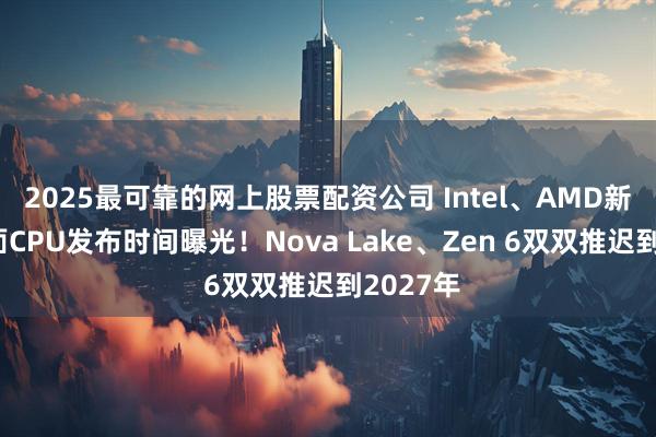 2025最可靠的网上股票配资公司 Intel、AMD新一代桌面CPU发布时间曝光！Nova Lake、Zen 6双双推迟到2027年