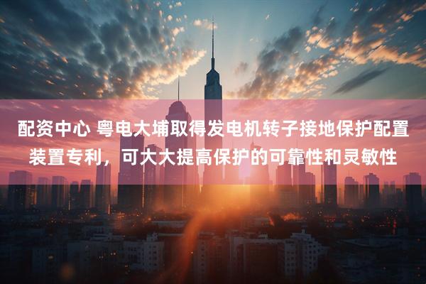 配资中心 粤电大埔取得发电机转子接地保护配置装置专利，可大大提高保护的可靠性和灵敏性