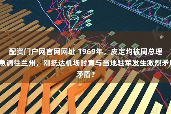 配资门户网官网网址 1969年，皮定均被周总理紧急调往兰州，刚抵达机场时竟与当地驻军发生激烈矛盾？