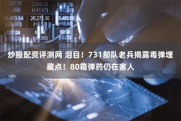 炒股配资评测网 泪目！731部队老兵揭露毒弹埋藏点！80箱弹药仍在害人