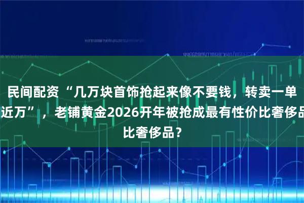民间配资 “几万块首饰抢起来像不要钱，转卖一单挣近万” ，老铺黄金2026开年被抢成最有性价比奢侈品？