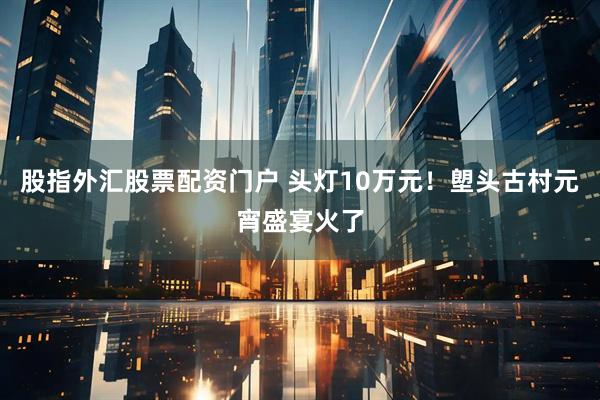 股指外汇股票配资门户 头灯10万元！塱头古村元宵盛宴火了