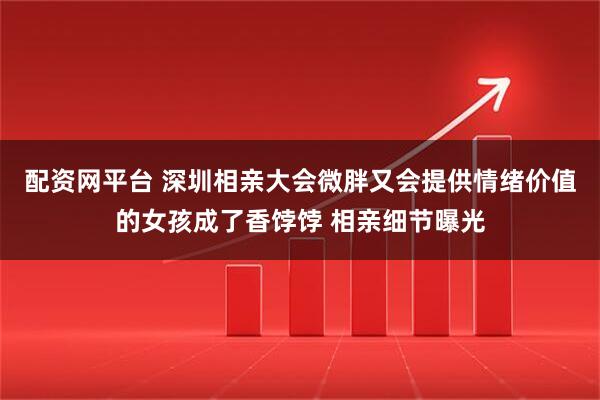配资网平台 深圳相亲大会微胖又会提供情绪价值的女孩成了香饽饽 相亲细节曝光