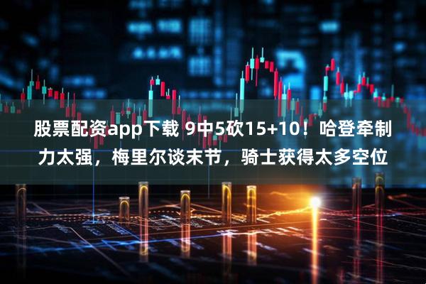 股票配资app下载 9中5砍15+10！哈登牵制力太强，梅里尔谈末节，骑士获得太多空位