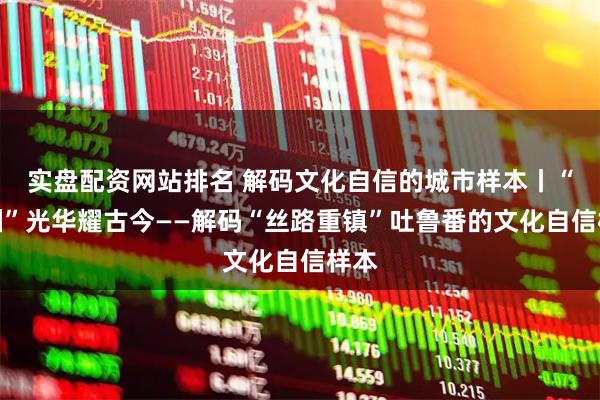 实盘配资网站排名 解码文化自信的城市样本丨“火洲”光华耀古今——解码“丝路重镇”吐鲁番的文化自信样本