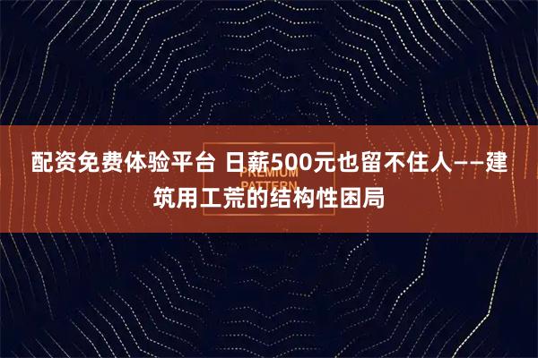 配资免费体验平台 日薪500元也留不住人——建筑用工荒的结构性困局