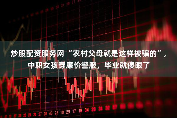 炒股配资服务网 “农村父母就是这样被骗的”，中职女孩穿廉价警服，毕业就傻眼了