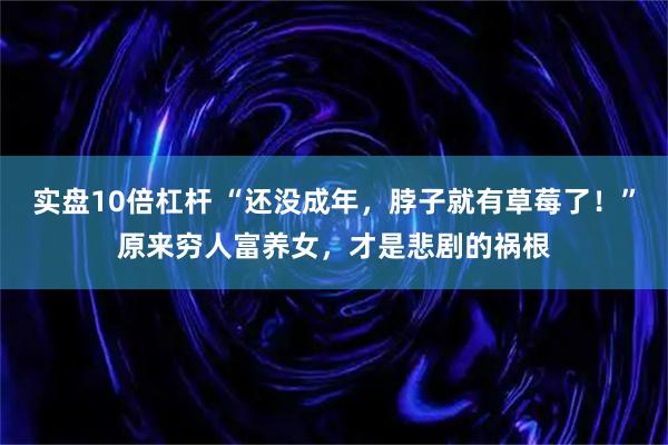 实盘10倍杠杆 “还没成年，脖子就有草莓了！”原来穷人富养女，才是悲剧的祸根