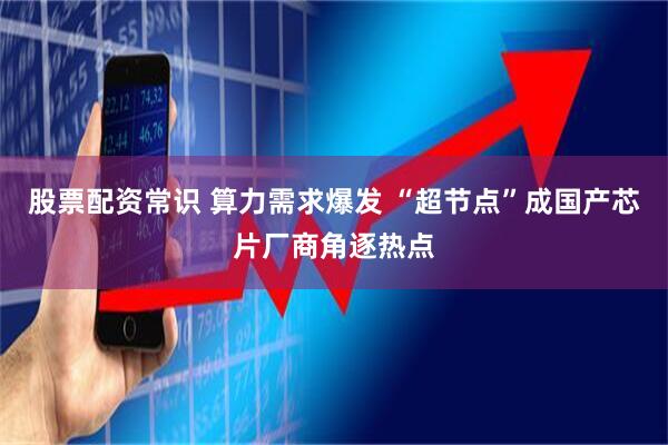 股票配资常识 算力需求爆发 “超节点”成国产芯片厂商角逐热点